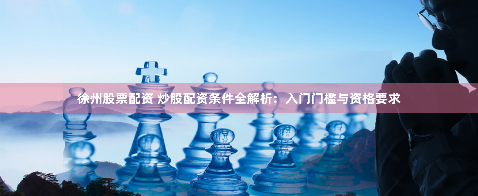 徐州股票配資 炒股配資條件全解析：入門門檻與資格要求